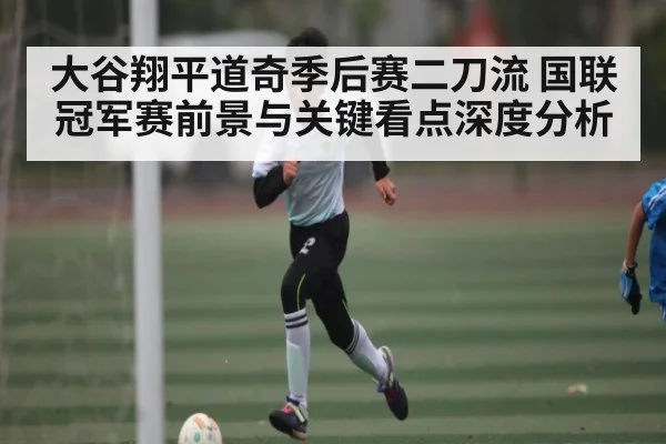 大谷翔平道奇季后赛二刀流 国联冠军赛前景与关键看点深度分析