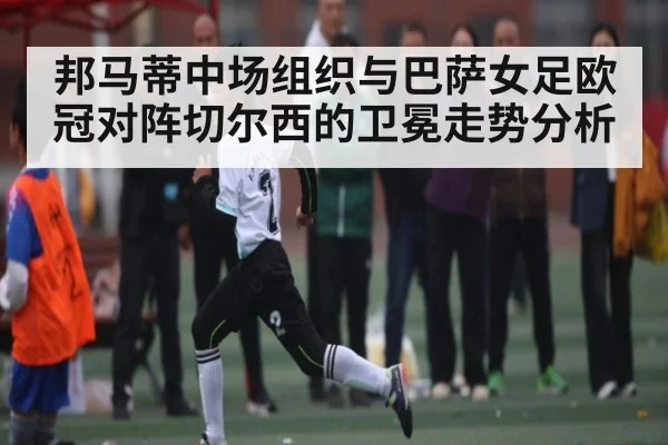 邦马蒂中场组织与巴萨女足欧冠对阵切尔西的卫冕走势分析